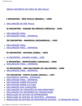 Untitled Document
BREVE HISTÓRICO DO FORO DE SÃO PAULO
I ENCONTRO - SÃO PAULO (BRASIL) - 1990
q DECLARAÇÃO DE SÃO PAULO
II ENCONTRO - CIDADE DO MÉXICO (MÉXICO) - 1991
q DECLARAÇÃO FINAL
q DECLARAÇÃO FINAL - ESPANHOL
III ENCONTRO - MANÁGUA (NICARÁGUA) - 1992
q DECLARAÇÃO FINAL
q DECLARAÇÃO FINAL - ESPANHOL
IV ENCONTRO - HAVANA (CUBA) - 1993
q IV ENCONTRO - HAVANA (CUBA) - 1993
V ENCONTRO - MONTEVIDÉU (URUGUAI) - 1995
q DECLARAÇÃO FINAL - ESPANHOL
VI ENCONTRO - SAN SALVADOR (EL SALVADOR) - 1996
q DECLARAÇÃO FINAL - ESPANHOL
VII ENCONTRO - PORTO ALEGRE (BRASIL) - 1997
q DOCUMENTO CENTRAL - ESPANHOL
q DECLARAÇÃO FINAL - ESPANHOL
q DECLARAÇÃO SOBRE ECOLOGIA
q DECLARAÇÃO SOBRE CULTURA
q DECLARAÇÃO DAS FUNDAÇÕES
q DECLARAÇÃO DA COMISSÃO DE PARLAMENTARES
q DECLARAÇÃO DO SEMINÁRIO DE COMUNICAÇÃO
q RESOLUÇÃO DA OFICINA DE EMPRESÁRIOS
q RESOLUÇÃO DA OFICINA DE CRISTÃOS - ESPANHOL
q RESOLUÇÃO DA OFICINA DE MOVIMENTOS SOCIAIS - "O PROBLEMA RACIAL
file:///D|/MSM_/Foro/index.htm (1 of 9)2/12/2008 16:05:24
 