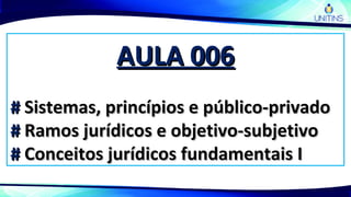 AULA 006AULA 006
## Sistemas, princípios e público-privadoSistemas, princípios e público-privado
## Ramos jurídicos e objetivo-subjetivoRamos jurídicos e objetivo-subjetivo
## Conceitos jurídicos fundamentais IConceitos jurídicos fundamentais I
 