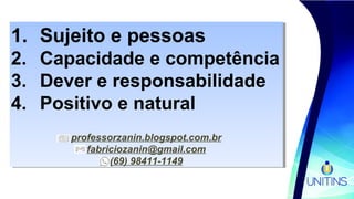 1. Sujeito e pessoas
2. Capacidade e competência
3. Dever e responsabilidade
4. Positivo e natural
professorzanin.blogspot.com.br
fabriciozanin@gmail.com
(69) 98411-1149
1. Sujeito e pessoas
2. Capacidade e competência
3. Dever e responsabilidade
4. Positivo e natural
professorzanin.blogspot.com.br
fabriciozanin@gmail.com
(69) 98411-1149
 