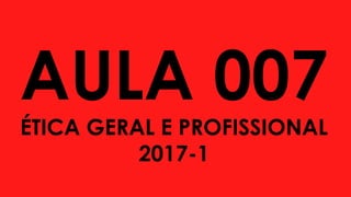 AULA 007
ÉTICA GERAL E PROFISSIONAL
2017-1
 