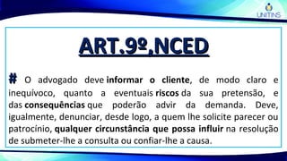 ART.9º,NCEDART.9º,NCED
## O advogado deve informar o cliente, de modo claro e
inequívoco, quanto a eventuais riscos da sua pretensão, e
das consequências que poderão advir da demanda. Deve,
igualmente, denunciar, desde logo, a quem lhe solicite parecer ou
patrocínio, qualquer circunstância que possa influir na resolução
de submeter-lhe a consulta ou confiar-lhe a causa.
 