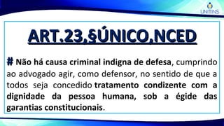 ART.23,§ÚNICO,NCEDART.23,§ÚNICO,NCED
## Não há causa criminal indigna de defesa, cumprindo
ao advogado agir, como defensor, no sentido de que a
todos seja concedido tratamento condizente com a
dignidade da pessoa humana, sob a égide das
garantias constitucionais.
 