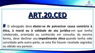ART.20,CEDART.20,CED
## O advogado deve abster-se de patrocinar causa contrária à
ética, à moral ou à validade de ato jurídico em que tenha
colaborado, orientado ou conhecido em consulta; da mesma
forma, deve declinar seu impedimento ético quando tenha sido
convidado pela outra parte, se esta lhe houver revelado segredos
ou obtido seu parecer.
 