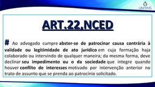 ART.22,NCEDART.22,NCED
## Ao advogado cumpre abster-se de patrocinar causa contrária à
validade ou legitimidade de ato jurídico em cuja formação haja
colaborado ou intervindo de qualquer maneira; da mesma forma, deve
declinar seu impedimento ou o da sociedade que integre quando
houver conflito de interesses motivado por intervenção anterior no
trato de assunto que se prenda ao patrocínio solicitado.
 
