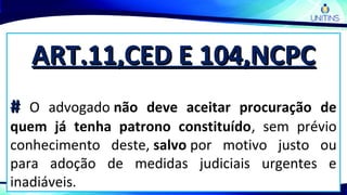 ART.11,CED E 104,NCPCART.11,CED E 104,NCPC
## O advogado não deve aceitar procuração de
quem já tenha patrono constituído, sem prévio
conhecimento deste, salvo por motivo justo ou
para adoção de medidas judiciais urgentes e
inadiáveis.
 