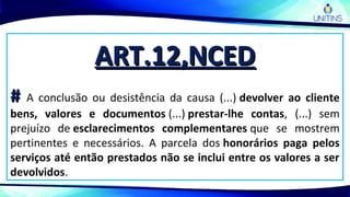 ART.12,NCEDART.12,NCED
## A conclusão ou desistência da causa (...) devolver ao cliente
bens, valores e documentos (...) prestar-lhe contas, (...) sem
prejuízo de esclarecimentos complementares que se mostrem
pertinentes e necessários. A parcela dos honorários paga pelos
serviços até então prestados não se inclui entre os valores a ser
devolvidos.
 