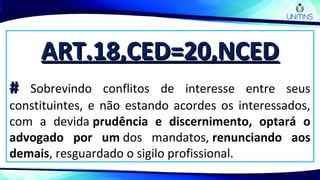 ART.18,CED=20,NCEDART.18,CED=20,NCED
## Sobrevindo conflitos de interesse entre seus
constituintes, e não estando acordes os interessados,
com a devida prudência e discernimento, optará o
advogado por um dos mandatos, renunciando aos
demais, resguardado o sigilo profissional.
 