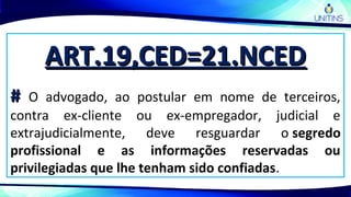 ART.19,CED=21.NCEDART.19,CED=21.NCED
## O advogado, ao postular em nome de terceiros,
contra ex-cliente ou ex-empregador, judicial e
extrajudicialmente, deve resguardar o segredo
profissional e as informações reservadas ou
privilegiadas que lhe tenham sido confiadas.
 