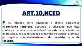 ART.10,NCEDART.10,NCED
## As relações entre advogado e cliente baseiam-se
na confiança recíproca. Sentindo o advogado que essa
confiança lhe falta, é recomendável que externe ao cliente sua
impressão e, não se dissipando as dúvidas existentes, promova,
em seguida, o substabelecimento do mandato ou a ele
renuncie.
 