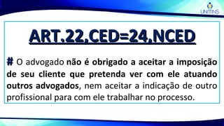 ART.22,CED=24,NCEDART.22,CED=24,NCED
## O advogado não é obrigado a aceitar a imposição
de seu cliente que pretenda ver com ele atuando
outros advogados, nem aceitar a indicação de outro
profissional para com ele trabalhar no processo.
 