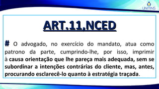 ART.11,NCEDART.11,NCED
## O advogado, no exercício do mandato, atua como
patrono da parte, cumprindo-lhe, por isso, imprimir
à causa orientação que lhe pareça mais adequada, sem se
subordinar a intenções contrárias do cliente, mas, antes,
procurando esclarecê-lo quanto à estratégia traçada.
 