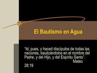 El Bautismo en Agua
“Id, pues, y haced discípulos de todas las
naciones, bautizándolos en el nombre del
Padre, y del Hijo, y del Espíritu Santo”.
Mateo
28:19
 