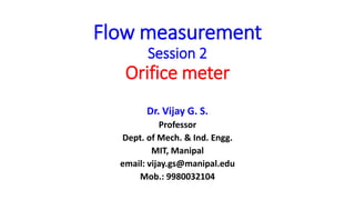 Flow measurement
Session 2
Orifice meter
Dr. Vijay G. S.
Professor
Dept. of Mech. & Ind. Engg.
MIT, Manipal
email: vijay.gs@manipal.edu
Mob.: 9980032104
 