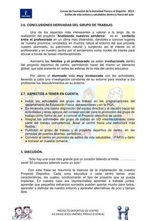 Cursos de Formación de la Actividad Física y el Deporte - 2013
Estilos de vida activos y saludables dentro y fuera del aula
PROYECTO DEPORTIVO DE CENTRO
IES DIEGO JESÚS JIMÉNEZ, PRIEGO (CUENCA)
2.6. CONCLUSIONES DERIVADAS DEL GRUPO DE TRABAJO.
Uno de los aspectos más interesantes a valorar a lo largo de la
realización del proyecto “Analizando nuestros senderos” es el contacto
entre el profesorado en un clima más distendido, dándoles a conocer lugares
de nuestra provincia, vinculados en muchos casos al entorno del que procede
nuestro alumnado, su patrimonio natural y surgiendo así el interés en el
profesorado y en nuestro centro por el senderismo como núcleo de interés para
educar a través de tareas interdisciplinares.
Asimismo las familias y el profesorado se están involucrando dentro
del proyecto deportivo de centro, permitiendo hacer del mismo un elemento
global, que esté presente en todas las esferas de la vida del centro educativo
Por último el alumnado está muy involucrado con las actividades,
llevando a cabo una investigación constante de su entorno para mostrar a los
profesores los descubrimientos en su entorno.
2.7. ASPECTOS A TENER EN CUENTA.
 Incluir las actividades del grupo de trabajo en las programaciones del
departamento de Educación Física, extraescolares y en la PGA.
 Es necesaria una buena disposición del equipo directivo y el claustro hacia las
actividades y tener apoyos del consejo escolar para la promoción del grupo de
trabajo como forma de dar a conocer el Proyecto deportivo de centro
 Integrar las actividades del grupo de trabajo en UD interdisciplinares como
parte del trabajo competencial, llevar al centro hacia una estructura más
flexible.
 Publicitar el grupo de trabajo y el proyecto deportivo de centro, en las
jornadas de puertas abiertas, periódicos….
 Convertir el centro en promotor de estilos de vida saludables (PAFD) y darlo
a conocer en nuestra comarca.
3. DISCUSIÓN.
“Sólo hay una cosa más grande que un corazón latiendo al límite………….….
sentir 50 corazones latiendo como un solo”.
Con esta frase se resumiría la esencia de la implantación de nuestro
Proyecto Deportivo. Cada zona educativa o cada centro tienen unas
características, las cuales, condicionarán el tipo de proyecto que se pueda
implantar. En nuestro caso era imprescindible aprender a trabajar juntos,
aprender que pequeños esfuerzos sumados pueden aportar mucho para todos,
aprender a disfrutar de nuestro entorno y aprender alternativas de ocio y tiempo
libre.
 