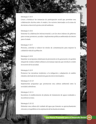 Estrategia3.10.5
Crear y fortalecer las instancias de participación social que permitan una
colaboración efectiva entre el estado y los sectores interesados en la toma de
decisionesafavordelaproteccióndelambiente.
Estrategia3.10.6
Fomentar la colaboración intersecretarial y con los otros órdenes de gobierno
para revisar, promover, acordar e implementar políticas ambientales de interés
paraelestado.
Estrategia3.10.7
Prevenir, controlar y reducir los niveles de contaminación para mejorar la
calidaddevidadelapoblación.
Estrategia3.10.8
Impulsar un programa estatal para la prevención en la generación y la gestión
integral de residuos sólidos urbanos y de manejo especial, que involucre a todos
lossectoresdelasociedad.
Estrategia3.10.9
Promover las iniciativas tendientes a la mitigación y adaptación al cambio
climáticoderivadodelaemisióndegasesdeefectoinvernadero.
Estrategia3.10.10
Implementar programas que promuevan una cultura ambiental entre la
sociedadcoahuilense.
Estrategia3.10.11
Incentivar el establecimiento de plantas de tratamiento de aguas residuales e
incentivarsureúso.
Estrategia3.10.12
Estimular una cultura del cuidado del agua que fomente su aprovechamiento
eficienteyelequilibrioenlaexplotacióndelasfuentesdeabasto.
101Una Nueva Propuesta para el Desarrollo Social
 