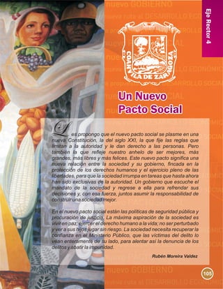 EjeRector4
es propongo que el nuevo pacto social se plasme en una
nueva Constitución, la del siglo XXI, la que fije las reglas que
limitan a la autoridad y le dan derecho a las personas. Pero
también la que refleje nuestro anhelo de ser mejores, más
grandes, más libres y más felices. Este nuevo pacto significa una
nueva relación entre la sociedad y su gobierno, fincada en la
protección de los derechos humanos y el ejercicio pleno de las
libertades, para que la sociedad irrumpa en tareas que hasta ahora
han sido exclusivas de la autoridad. Un gobierno que escuche el
mandato de la sociedad y regrese a ella para refrendar sus
decisiones y, con esa fuerza, juntos asumir la responsabilidad de
construir una sociedad mejor.
En el nuevo pacto social están las políticas de seguridad pública y
procuración de justicia. La máxima aspiración de la sociedad es
vivir en paz; ejercer el derecho humano a la vida; no ser perturbado
y ver a sus hijos jugar sin riesgo. La sociedad necesita recuperar la
confianza en el Ministerio Público, que las víctimas del delito lo
vean enteramente de su lado, para alentar así la denuncia de los
delitos y abatir la impunidad.
Rubén Moreira Valdez
105
 