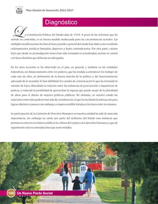 106 Un Nuevo Pacto Social
Diagnóstico
a Constitución Política del Estado data de 1918. A pesar de las reformas que ha
sufrido su contenido, es en buena medida inadecuada para las circunstancias actuales. Las
múltiplesmodificacioneshechas al marcojurídico generaldelestadohan dadocomoresultado
ordenamientos jurídicos limitados, dispersos y hasta contradictorios. Por otra parte, existen
leyes que desde su promulgación nunca han sido revisadas ni actualizadas, incluso se cuenta
conleyesobsoletasquedebieranserabrogadas.
En los años recientes se ha observado en el país, en general, y también en las entidades
federativas, un distanciamiento entre los poderes, que ha tendido a entorpecer los trabajos de
cada uno de ellos, en detrimento de la buena marcha de la política y del funcionamiento
adecuado de la sociedad. Se han debilitado los canales de comunicación lo que ha retrasado la
emisión de leyes, dificultado la relación entre las instancias de procuración e impartición de
justicia, y reducido la posibilidad de aprovechar la riqueza que puede surgir de la pluralidad
de ideas para el diseño de mejores políticas públicas. No obstante, en nuestro estado las
relacionesentretalespodereshansidodecoordinación, loquehafacilitadolainteracciónpara
lograrobjetivoscomunes;sinembargo, esimprescindiblefortalecerloslazosentrelosmismos.
La participación de la Comisión de Derechos Humanos en nuestra entidad ha sido de marcada
importancia, sin embargo no existe por parte del Gobierno del Estado una instancia que
promueva entre los servidores públicos la cultura del respeto a los derechos humanos, y que dé
seguimientoalasrecomendacionesqueseanemitidas.
 