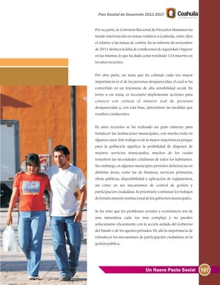 107Un Nuevo Pacto Social
Por su parte, la Comisión Nacional de Derechos Humanos ha
tenido intervención en temas relativos a Coahuila, entre ellos
el relativo a las minas de carbón. En su informe de noviembre
de 2011 destaca la falta de condiciones de seguridad e higiene
en las mismas, lo que ha dado como resultado 124 muertes en
losañosrecientes.
Por otra parte, un tema que ha cobrado cada vez mayor
importancia es el de las personas desaparecidas, el cual se ha
convertido en un fenómeno de alta sensibilidad social. En
torno a ese tema, es necesario implementar acciones para
conocer con certeza el número real de personas
desaparecidas y, con esta base, determinar las medidas que
resultenconducentes.
En años recientes se ha realizado un gran esfuerzo para
fortalecer las instituciones municipales, con mucho éxito en
algunos casos. Este trabajo es de la mayor importancia porque
para la población significa la posibilidad de disponer de
mejores servicios municipales, muchos de los cuales
resuelven las necesidades cotidianas de todos los habitantes.
Sin embargo, en algunos municipios persisten deficiencias en
distintas áreas, como las de finanzas, servicios primarios,
obras públicas, disponibilidad y aplicación de reglamentos,
así como en sus mecanismos de control de gestión y
participación ciudadana. Es prioritario continuar los trabajos
defortalecimientoinstitucionaldelosgobiernosmunicipales.
Se ha visto que los problemas sociales y económicos son de
una naturaleza cada vez más compleja y no pueden
solucionarse eficazmente con la acción aislada del Gobierno
del Estado o de los agentes privados. De ahí la importancia de
robustecer los mecanismos de participación ciudadana en la
gestiónpública.
 