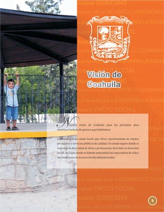 9
uestra visión de Coahuila para los próximos años
sintetizaelanhelodequienesaquíhabitamos:
Coahuila será un estado fuerte que ofrece oportunidades de empleo
productivo y servicios públicos de calidad. Un estado seguro donde se
respetará la diversidad de ideas y preferencias. Será líder en bienestar
social, un lugar donde se habrán aumentado las expectativas de vida y
lascondicionesdeaccesoalafelicidadparatodos.
 