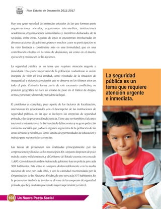 108 Un Nuevo Pacto Social
Hay una gran variedad de instancias estatales de las que forman parte
organizaciones sociales, organismos intermedios, instituciones
académicas, organizaciones comunitarias y miembros destacados de la
sociedad, entre otras. Algunas de éstas se encuentran involucradas en
diversas acciones de gobierno, pero en muchos casos su participación se
ha visto limitada a constituirse más en una formalidad, que en una
contribución efectiva en la toma de decisiones, así como en el diseño,
ejecuciónyevaluacióndelasacciones.
La seguridad pública es un tema que requiere atención urgente e
inmediata. Una parte importante de la población coahuilense se siente
insegura de vivir en esta entidad, como resultado de la situación de
inseguridad y violencia crecientes que se observa en los últimos años en
todo el país. Coahuila forma parte de este escenario conflictivo, su
posición geográfica lo hace un estado de paso en el tráfico de drogas,
armas, personasydinerodeprocedenciailegal.
El problema es complejo, pues aparte de los factores de localización,
intervienen los relacionados con el desempeño de las instituciones de
seguridad pública, en las que se incluyen las empresas de seguridad
privada, y las de procuración de justicia. Tiene que ver también el alcance
nacional e internacional de las bandas de delincuentes y su gran poder, las
carencias sociales que padecen algunos segmentos de la población de las
áreas urbanas y rurales, así como la falta de oportunidades de educación y
trabajoparasuperartalescarencias.
Las tareas de prevención son realizadas principalmente por las
corporaciones policiales de los municipios. En conjunto disponen de poco
más de cuatro mil elementos, y el Gobierno del Estado cuenta con cerca de
1,400. Considerando ambos órdenes de gobierno hay un policía por cada
508 habitantes. Esta cifra se compara desfavorablemente con la media
nacional de uno por cada 286, y con la cantidad recomendada por la
Organización de las Naciones Unidas, de uno por cada 357 habitantes. En
la prevención también se involucra el tema de las empresas de seguridad
privada, quehoyendíarequierendemayorsupervisiónycontrol.
 