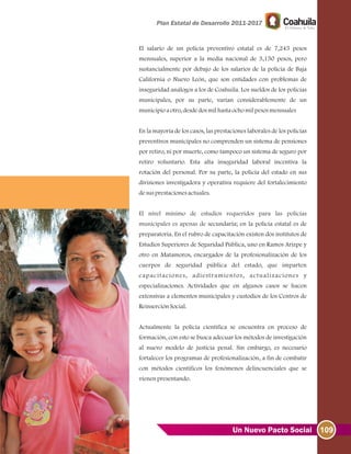 109Un Nuevo Pacto Social
El salario de un policía preventivo estatal es de 7,245 pesos
mensuales, superior a la media nacional de 3,150 pesos, pero
sustancialmente por debajo de los salarios de la policía de Baja
California o Nuevo León, que son entidades con problemas de
inseguridad análogos a los de Coahuila. Los sueldos de los policías
municipales, por su parte, varían considerablemente de un
municipioaotro, desdedosmilhastaochomilpesosmensuales
En la mayoría de los casos, las prestaciones laborales de los policías
preventivos municipales no comprenden un sistema de pensiones
por retiro, ni por muerte, como tampoco un sistema de seguro por
retiro voluntario. Esta alta inseguridad laboral incentiva la
rotación del personal. Por su parte, la policía del estado en sus
divisiones investigadora y operativa requiere del fortalecimiento
desusprestacionesactuales.
secundaria; en la policía estatal es de
preparatoria. En el rubro de capacitación existen dos institutos de
Estudios Superiores de Seguridad Pública, uno en Ramos Arizpe y
otro en Matamoros, encargados de la profesionalización de los
cuerpos de seguridad pública del estado, que imparten
capacitaciones, adiestramientos, actualizaciones y
especializaciones. Actividades que en algunos casos se hacen
extensivas a elementos municipales y custodios de los Centros de
ReinserciónSocial.
Actualmente la policía científica se encuentra en proceso de
formación, con esto se busca adecuar los métodos de investigación
al nuevo modelo de justicia penal. Sin embargo, es necesario
fortalecer los programas de profesionalización, a fin de combatir
con métodos científicos los fenómenos delincuenciales que se
vienenpresentando.
El nivel mínimo de estudios requeridos para las policías
municipales es apenas de
 