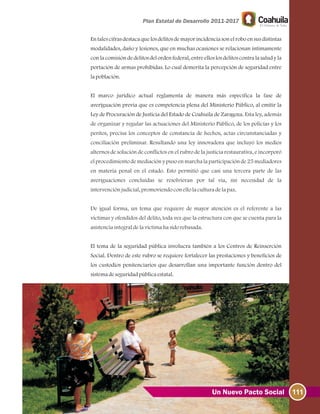 111Un Nuevo Pacto Social
En tales cifras destaca que los delitos de mayor incidencia son el robo en sus distintas
modalidades, daño y lesiones, que en muchas ocasiones se relacionan íntimamente
con la comisión de delitos del orden federal, entre ellos los delitos contra la salud y la
portación de armas prohibidas. Lo cual demerita la percepción de seguridad entre
lapoblación.
El marco jurídico actual reglamenta de manera más específica la fase de
averiguación previa que es competencia plena del Ministerio Público, al emitir la
Ley de Procuración de Justicia del Estado de Coahuila de Zaragoza.
El tema de la seguridad pública involucra también a los Centros de Reinserción
Social. Dentro de este rubro se requiere fortalecer las prestaciones y beneficios de
los custodios penitenciarios que desarrollan una importante función dentro del
sistemadeseguridadpúblicaestatal.
Esta ley, además
de organizar y regular las actuaciones del Ministerio Público, de los policías y los
peritos, precisa los conceptos de constancia de hechos, actas circunstanciadas y
conciliación preliminar. Resultando una ley innovadora que incluyó los medios
alternos de solución de conflictos en el rubro de la justicia restaurativa, e incorporó
el procedimiento de mediación y puso en marcha la participación de 25 mediadores
en materia penal en el estado. Esto permitió que casi una tercera parte de las
averiguaciones concluidas se resolvieran por tal vía, sin necesidad de la
intervenciónjudicial, promoviendoconellolaculturadelapaz.
De igual forma, un tema que requiere de mayor atención es el referente a las
víctimas y ofendidos del delito, toda vez que la estructura con que se cuenta para la
asistenciaintegraldelavíctimahasidorebasada.
 