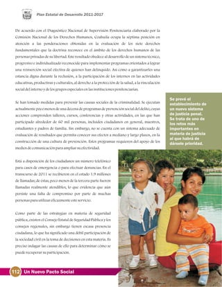 De acuerdo con el Diagnóstico Nacional de Supervisión Penitenciaria elaborado por la
Comisión Nacional de los Derechos Humanos, Coahuila ocupa la séptima posición en
atención a las ponderaciones obtenidas en la evaluación de los siete derechos
fundamentales que la doctrina reconoce en el ámbito de los derechos humanos de las
personas privadas de su libertad. Este resultado obedece al desarrollo de un sistema técnico,
progresivo e individualizado reconocido para implementar programas orientados a lograr
una reinserción social efectiva de quienes han delinquido. Así como a garantizarles una
estancia digna durante la reclusión, a la participación de los internos en las actividades
educativas, productivas y culturales, al derecho a la protección de la salud, a la vinculación
socialdelinternoydelosgruposespecialesenlasinstitucionespenitenciarias.
Se han tomado medidas para prevenir las causas sociales de la criminalidad. Se ejecutan
actualmente poco menos de una decena de programas de prevención social del delito, cuyas
acciones comprenden talleres, cursos, conferencias y otras actividades, en las que han
participado alrededor de 60 mil personas, incluidos ciudadanos en general, maestros,
estudiantes y padres de familia. Sin embargo, no se cuenta con un sistema adecuado de
evaluación de resultados que permita conocer sus efectos a mediano y largo plazos, en la
construcción de una cultura de prevención. Estos programas requieren del apoyo de los
mediosdecomunicaciónparaampliarsuefectividad.
Está a disposición de los ciudadanos un número telefónico
para casos de emergencia o para efectuar denuncias. En el
transcurso de 2011 se recibieron en el estado 1.9 millones
de llamadas; de éstas, poco menos de la tercera parte fueron
llamadas realmente atendibles, lo que evidencia que aún
persiste una falta de compromiso por parte de muchas
personasparautilizareficazmenteesteservicio.
Como parte de las estrategias en materia de seguridad
pública, existen el Consejo Estatal de Seguridad Pública y los
consejos regionales, sin embargo tienen escasa presencia
ciudadana, lo que ha significado una débil participación de
la sociedad civil en la toma de decisiones en esta materia. Es
preciso indagar las causas de ello para determinar cómo se
puederecuperarsuparticipación.
Se prevé el
establecimiento de
un nuevo sistema
de justicia penal.
Se trata de uno de
los retos más
importantes en
materia de justicia
al que habrá de
dársele prioridad.
112 Un Nuevo Pacto Social
 