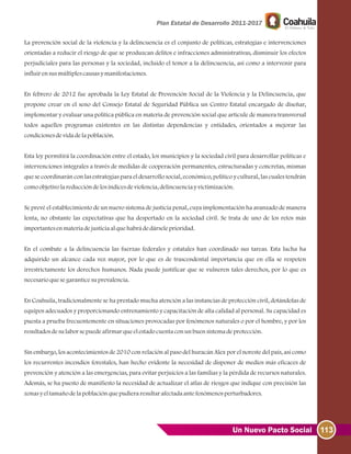 113Un Nuevo Pacto Social
La prevención social de la violencia y la delincuencia es el conjunto de políticas, estrategias e intervenciones
orientadas a reducir el riesgo de que se produzcan delitos e infracciones administrativas, disminuir los efectos
perjudiciales para las personas y la sociedad, incluido el temor a la delincuencia, así como a intervenir para
influirensusmúltiplescausasymanifestaciones.
En febrero de 2012 fue aprobada la Ley Estatal de Prevención Social de la Violencia y la Delincuencia, que
propone crear en el seno del Consejo Estatal de Seguridad Pública un Centro Estatal encargado de diseñar,
implementar y evaluar una política pública en materia de prevención social que articule de manera transversal
todos aquellos programas existentes en las distintas dependencias y entidades, orientados a mejorar las
condicionesdevidadelapoblación.
Esta ley permitirá la coordinación entre el estado, los municipios y la sociedad civil para desarrollar políticas e
intervenciones integrales a través de medidas de cooperación permanentes, estructuradas y concretas, mismas
que se coordinarán con las estrategias para el desarrollo social, económico, político y cultural, las cuales tendrán
comoobjetivolareduccióndelosíndicesdeviolencia, delincuenciayvictimización.
Se prevé el establecimiento de un nuevo sistema de justicia penal, cuya implementación ha avanzado de manera
lenta, no obstante las expectativas que ha despertado en la sociedad civil. Se trata de uno de los retos más
importantesenmateriadejusticiaalquehabrádedárseleprioridad.
En el combate a la delincuencia las fuerzas federales y estatales han coordinado sus tareas. Esta lucha ha
adquirido un alcance cada vez mayor, por lo que es de trascendental importancia que en ella se respeten
irrestrictamente los derechos humanos. Nada puede justificar que se vulneren tales derechos, por lo que es
necesarioquesegaranticesuprevalencia.
En Coahuila, tradicionalmente se ha prestado mucha atención a las instancias de protección civil, dotándolas de
equipos adecuados y proporcionando entrenamiento y capacitación de alta calidad al personal. Su capacidad es
puesta a prueba frecuentemente en situaciones provocadas por fenómenos naturales o por el hombre, y por los
resultadosdesulaborsepuedeafirmarqueelestadocuentaconunbuensistemadeprotección.
Sin embargo, los acontecimientos de 2010 con relación al paso del huracán Alex por el noreste del país, así como
los recurrentes incendios forestales, han hecho evidente la necesidad de disponer de medios más eficaces de
prevención y atención a las emergencias, para evitar perjuicios a las familias y la pérdida de recursos naturales.
Además, se ha puesto de manifiesto la necesidad de actualizar el atlas de riesgos que indique con precisión las
zonasyeltamañodelapoblaciónquepudieraresultarafectadaantefenómenosperturbadores.
 