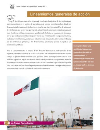 114 Un Nuevo Pacto Social
Lineamientos generales de acción
n los últimos años se ha observado en el país el deterioro de las instituciones
gubernamentales, en el sentido de que algunas de las más importantes han dejado de
desempeñar adecuadamente las funciones para las que fueron creadas. Una de las causas
de esto ha sido que las normas que rigen la actuación de la autoridad son ya inapropiadas
para el entorno político, económico y social actual. Coahuila no escapa a esta situación,
por lo que en buena medida se requiere hacer una revisión de los cuerpos normativos,
incluido el constitucional, y establecer relaciones más funcionales entre los tres poderes y
los tres órdenes de gobierno, a fin de recuperar, fortalecer y ajustar el papel de las
institucionespúblicas.
Para el Gobierno Estatal el respeto de los derechos humanos es parte esencial de su
régimen democrático. Si bien en el estado se cuenta con una instancia autónoma en este
campo, es preciso tomar medidas que, por una parte, prevengan violaciones a esos
derechos y, por otra, hagan efectivas las resoluciones que emitan los organismos públicos
defensores de derechos humanos. Las acciones en este campo son especialmente urgentes
en el entorno actual, en el que la proliferación de la violencia hace más probable que se
presentensituacionesdeviolacióndelosderechoshumanos.
Se requiere hacer una
revisión de los cuerpos
normativos, incluido el
constitucional, y
establecer relaciones más
funcionales entre los tres
poderes y los tres órdenes
de gobierno.
 