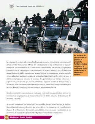 116 Un Nuevo Pacto Social
La estrategia de combate a la criminalidad no puede limitarse únicamente al enfrentamiento
directo con los delincuentes. Además del fortalecimiento de las instituciones se requiere
trabajar en las causas sociales de la delincuencia, especialmente con relación a las personas
jóvenes. La falta de opciones para el esparcimiento, de espacios para la práctica deportiva, el
desarrollo de actividades comunitarias, la desatención a problemas como las adicciones, la
violencia familiar, la disfuncionalidad de las familias; la exposición de los niños y jóvenes a
entornos inapropiados, así como la ausencia de oportunidades de trabajo, educación y
capacitación, son factores que pueden contribuir a engrosar las filas de delincuentes o a
desarrollar áreas conflictivas, especialmente en el medio urbano. Por consiguiente todos estos
factores debenserconsideradosenunaestrategiaintegraldeprevención.
Resulta conveniente crear sistemas de evaluación o de medición que permitan conocer los
resultados de los programas de prevención social del delito, así como de la atención de
ofendidosyvíctimas.
Se necesita reorganizar las instituciones de seguridad pública y procuración de justicia.
Reconstituirlas con nuevos elementos que se incorporen y permanezcan con procedimientos
eficaces de reclutamiento, depuración, capacitación, reconocimiento y evaluación de su
desempeño.Serequieredeequipamientoydignificacióndesalariosyprestaciones.
En materia de
procuración de
justicia el
propósito
fundamental es
recuperar la
confianza de la
sociedad en el
Ministerio
Público.
 