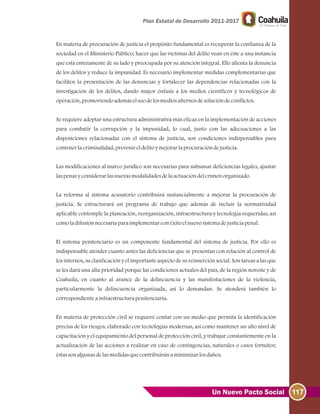 117Un Nuevo Pacto Social
En materia de procuración de justicia el propósito fundamental es recuperar la confianza de la
sociedad en el Ministerio Público; hacer que las víctimas del delito vean en éste a una instancia
que está enteramente de su lado y preocupada por su atención integral. Ello alienta la denuncia
de los delitos y reduce la impunidad. Es necesario implementar medidas complementarias que
faciliten la presentación de las denuncias y fortalecer las dependencias relacionadas con la
investigación de los delitos, dando mayor énfasis a los medios científicos y tecnológicos de
operación, promoviendoademáselusodelosmediosalternosdesolucióndeconflictos.
Se requiere adoptar una estructura administrativa más eficaz en la implementación de acciones
para combatir la corrupción y la impunidad, lo cual, junto con las adecuaciones a las
disposiciones relacionadas con el sistema de justicia, son condiciones indispensables para
contenerlacriminalidad, prevenireldelitoymejorarlaprocuracióndejusticia.
Las modificaciones al marco jurídico son necesarias para subsanar deficiencias legales, ajustar
laspenasyconsiderarlasnuevasmodalidadesdelaactuacióndelcrimenorganizado.
La reforma al sistema acusatorio contribuirá sustancialmente a mejorar la procuración de
justicia. Se estructurará un programa de trabajo que además de incluir la normatividad
aplicable contemple la planeación, reorganización, infraestructura y tecnología requeridas, así
comoladifusiónnecesariaparaimplementarconéxitoelnuevosistemadejusticiapenal.
El sistema penitenciario es un componente fundamental del sistema de justicia. Por ello es
indispensable atender cuanto antes las deficiencias que se presentan con relación al control de
los internos, su clasificación y el importante aspecto de su reinserción social. Son tareas a las que
se les dará una alta prioridad porque las condiciones actuales del país, de la región noreste y de
Coahuila, en cuanto al avance de la delincuencia y las manifestaciones de la violencia,
particularmente la delincuencia organizada, así lo demandan. Se atenderá también lo
correspondienteainfraestructurapenitenciaria.
En materia de protección civil se requiere contar con un medio que permita la identificación
precisa de los riesgos, elaborado con tecnologías modernas, así como mantener un alto nivel de
capacitación y el equipamiento del personal de protección civil, y trabajar constantemente en la
actualización de las acciones a realizar en caso de contingencias, naturales o casos fortuitos;
éstassonalgunasdelasmedidasquecontribuiránaminimizarlosdaños.
 