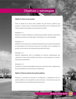 119Un Nuevo Pacto Social
Objetivos y estrategias
Objetivo4.1Nuevomarcojurídico
Dotar al estado de un nuevo marco jurídico de gran alcance, moderno, que
garantice el orden social y el adecuado funcionamiento de las instituciones del
estado, apartirdeunaampliaconvocatoriadelasociedad.
Estrategia4.1.1
Realizar un análisis integral de las disposiciones jurídicas vigentes y determinar
aquellasquerequierenserelaboradas, reformadaso, ensucaso, abrogadas.
Estrategia4.1.2
Establecer los mecanismos de consulta y participación para recabar las propuestas
de representantes de los diversos sectores de la sociedad y de los ciudadanos en
general, afindeadecuarlosordenamientosjurídicosdelestado.
Estrategia4.1.3
Difundir ampliamente entre la ciudadanía los diversos ordenamientos que
conforman el nuevo marco jurídico del estado, así como fomentar la consulta y
observanciadelosmismos.
Estrategia4.1.4
Actualizar a los funcionarios públicos para que conozcan las leyes, reglamentos y
decretosaplicablesenlasmateriasdesucompetencia.
Objetivo4.2Nuevarelaciónentrepoderespúblicos
Fortalecer y estrechar los vínculos de coordinación y colaboración entre los
poderes públicos con el propósito de sumar esfuerzos y vincular tareas que den
comoresultadounaaccióngubernamentalmáseficaz.
 