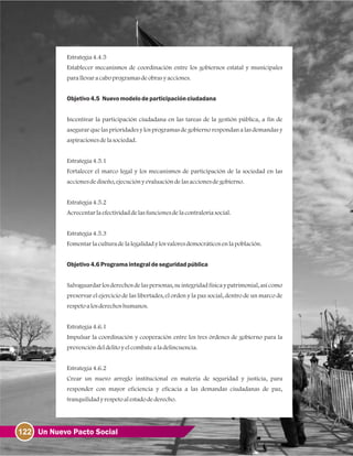 122 Un Nuevo Pacto Social
Estrategia4.4.5
Establecer mecanismos de coordinación entre los gobiernos estatal y municipales
parallevaracaboprogramasdeobrasyacciones.
Objetivo4.5 Nuevomodelodeparticipaciónciudadana
Incentivar la participación ciudadana en las tareas de la gestión pública, a fin de
asegurar que las prioridades y los programas de gobierno respondan a las demandas y
aspiracionesdelasociedad.
Estrategia4.5.1
Fortalecer el marco legal y los mecanismos de participación de la sociedad en las
accionesdediseño, ejecuciónyevaluacióndelasaccionesdegobierno.
Estrategia4.5.2
Acrecentarlaefectividaddelasfuncionesdelacontraloríasocial.
Estrategia4.5.3
Fomentarlaculturadelalegalidadylosvaloresdemocráticosenlapoblación.
Objetivo4.6Programaintegraldeseguridadpública
Salvaguardar los derechos de las personas, su integridad físicay patrimonial, así como
preservar el ejercicio de las libertades, el orden y la paz social, dentro de un marco de
respetoalosderechoshumanos.
Estrategia4.6.1
Impulsar la coordinación y cooperación entre los tres órdenes de gobierno para la
prevencióndeldelitoyelcombatealadelincuencia.
Estrategia4.6.2
Crear un nuevo arreglo institucional en materia de seguridad y justicia, para
responder con mayor eficiencia y eficacia a las demandas ciudadanas de paz,
tranquilidadyrespetoalestadodederecho.
 