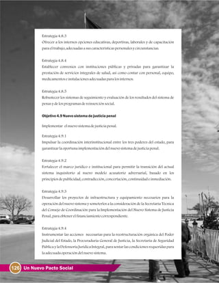 126 Un Nuevo Pacto Social
Estrategia4.8.3
Ofrecer a los internos opciones educativas, deportivas, laborales y de capacitación
paraeltrabajo, adecuadasasuscaracterísticaspersonalesycircunstancias.
Estrategia4.8.4
Establecer convenios con instituciones públicas y privadas para garantizar la
prestación de servicios integrales de salud, así como contar con personal, equipo,
medicamentoseinstalacionesadecuadasparalosinternos.
Estrategia4.8.5
Robustecer los sistemas de seguimiento y evaluación de los resultados del sistema de
penasydelosprogramasdereinserciónsocial.
Objetivo4.9Nuevosistema dejusticia penal
Implementar elnuevosistemadejusticiapenal.
Estrategia4.9.1
Impulsar la coordinación interinstitucional entre los tres poderes del estado, para
garantizarlaoportunaimplementacióndelnuevosistemadejusticiapenal.
Estrategia4.9.2
Fortalecer el marco jurídico e institucional para permitir la transición del actual
sistema inquisitorio al nuevo modelo acusatorio adversarial, basado en los
principiosdepublicidad, contradicción, concertación, continuidadeinmediación.
Estrategia4.9.3
Desarrollar los proyectos de infraestructura y equipamiento necesarios para la
operación del nuevo sistema y someterlos a la consideración de la Secretaria Técnica
del Consejo de Coordinación para la Implementación del Nuevo Sistema de Justicia
Penal, paraobtenerelfinanciamientocorrespondiente.
Estrategia4.9.4
Instrumentar las acciones necesarias para la reestructuración orgánica del Poder
Judicial del Estado, la Procuraduría General de Justicia, la Secretaría de Seguridad
PúblicaylaDefensoríaJurídicaIntegral, parasentarlascondicionesrequeridaspara
la adecuadaoperacióndelnuevosistema.
 