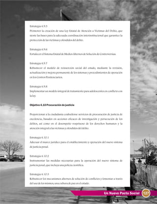 127Un Nuevo Pacto Social
Estrategia4.9.5
Promover la creación de una Ley Estatal de Atención a Víctimas del Delito, que
siente las bases para la adecuada coordinación interinstitucional que garantice la
proteccióndelasvíctimasyofendidosdeldelito.
Estrategia4.9.6
FortalecerelSistemaEstataldeMediosAlternosdeSolucióndeControversias.
Estrategia4.9.7
Robustecer el modelo de reinserción social del estado, mediante la revisión,
actualización y mejora permanente de los sistemas y procedimientos de operación
enlosCentrosPenitenciarios.
Estrategia4.9.8
Implementar un modelo integral de tratamiento para adolescentes en conflicto con
laley.
Objetivo4.10Procuracióndejusticia
Proporcionar a la ciudadanía coahuilense servicios de procuración de justicia de
excelencia, basados en acciones eficaces de investigación y persecución de los
delitos, así como en el desempeño respetuoso de los derechos humanos y la
atenciónintegralalasvíctimasyofendidosdeldelito.
Estrategia4.10.1
Adecuar el marco jurídico para el establecimiento y operación del nuevo sistema
dejusticiapenal.
Estrategia4.10.2
Instrumentar las medidas necesarias para la operación del nuevo sistema de
justiciapenal, queincluyaunapolicíacientífica.
Estrategia4.10.3
Robustecer los mecanismos alternos de solución de conflictos y fomentar a través
delusodelosmismos, unaculturadepazenelestado.
 