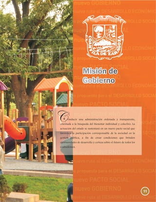 11
onducir una administración ordenada y transparente,
orientada a la búsqueda del bienestar individual y colectivo. La
actuación del estado se sustentará en un nuevo pacto social que
favorezca la participación corresponsable de la sociedad en la
gestión pública, a fin de crear condiciones que brinden
oportunidades de desarrollo y certeza sobre el futuro de todos los
coahuilenses.
 
