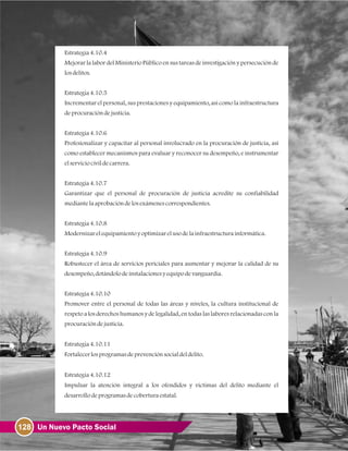 128 Un Nuevo Pacto Social
Estrategia4.10.4
Mejorar la labor del Ministerio Público en sus tareas de investigación y persecución de
losdelitos.
Estrategia4.10.5
Incrementar el personal, sus prestaciones y equipamiento, así como la infraestructura
deprocuracióndejusticia.
Estrategia4.10.6
Profesionalizar y capacitar al personal involucrado en la procuración de justicia, así
como establecer mecanismos para evaluar y reconocer su desempeño, e instrumentar
elserviciocivildecarrera.
Estrategia4.10.7
Garantizar que el personal de procuración de justicia acredite su confiabilidad
mediantelaaprobacióndelosexámenescorrespondientes.
Estrategia4.10.8
Modernizarelequipamientoyoptimizarelusodelainfraestructurainformática.
Estrategia4.10.9
Robustecer el área de servicios periciales para aumentar y mejorar la calidad de su
desempeño, dotándolodeinstalacionesyequipodevanguardia.
Estrategia4.10.10
Promover entre el personal de todas las áreas y niveles, la cultura institucional de
respeto a los derechos humanos y de legalidad, en todas las labores relacionadas con la
procuracióndejusticia.
Estrategia4.10.11
Fortalecerlosprogramasdeprevenciónsocialdeldelito.
Estrategia4.10.12
Impulsar la atención integral a los ofendidos y víctimas del delito mediante el
desarrollodeprogramasdecoberturaestatal.
 