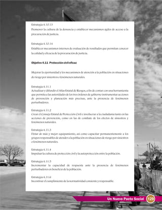 129Un Nuevo Pacto Social
Estrategia4.10.13
Promover la cultura de la denuncia y establecer mecanismos ágiles de acceso a la
procuracióndejusticia.
Estrategia4.10.14
Establecer mecanismos internos de evaluación de resultados que permitan conocer
lacalidadyeficaciadelaprocuracióndejusticia.
Objetivo4.11 Proteccióncivileficaz
Mejorar la oportunidad y los mecanismos de atención a la población en situaciones
deriesgoporsiniestrosofenómenosnaturales.
Estrategia4.11.1
Actualizar y difundir el Atlas Estatal de Riesgos, a fin de contar con una herramienta
que permita a las autoridades de los tres órdenes de gobierno instrumentar acciones
de prevención y planeación más precisas, ante la presencia de fenómenos
perturbadores.
Estrategia4.11.2
Crear el Consejo Estatal de Protección Civil e involucrar a la ciudadanía tanto en las
acciones de prevención, como en las de combate de los efectos de siniestros y
fenómenosnaturales.
Estrategia4.11.3
Dotar de más y mejor equipamiento, así como capacitar permanentemente a los
gruposresponsablesdeatenderalapoblaciónensituacionesderiesgoporsiniestros
ofenómenosnaturales.
Estrategia4.11.4
Impulsarlaculturadeproteccióncivilylaautoprotecciónentrelapoblación.
Estrategia4.11.5
Incrementar la capacidad de respuesta ante la presencia de fenómenos
perturbadoresenbeneficiodelapoblación.
Estrategia4.11.6
Incentivarelcumplimientodelanormatividadconsienteyresponsable.
 