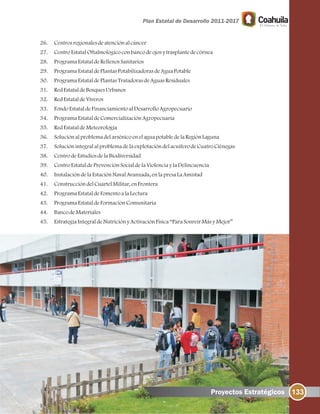 133
26. Centrosregionalesdeatenciónalcáncer
27. CentroEstatalOftalmológicoconbancodeojosytrasplantedecórnea
28. ProgramaEstataldeRellenosSanitarios
29. ProgramaEstataldePlantasPotabilizadorasdeAguaPotable
30. ProgramaEstataldePlantasTratadorasdeAguasResiduales
31. RedEstataldeBosquesUrbanos
32. RedEstataldeViveros
33. FondoEstataldeFinanciamientoalDesarrolloAgropecuario
34. ProgramaEstataldeComercializaciónAgropecuaria
35. RedEstataldeMeteorología
36. SoluciónalproblemadelarsénicoenelaguapotabledelaRegiónLaguna
37. SoluciónintegralalproblemadelaexplotacióndelacuíferodeCuatroCiénegas
38. CentrodeEstudiosdelaBiodiversidad
39. CentroEstataldePrevenciónSocialdelaViolenciaylaDelincuencia
40. InstalacióndelaEstaciónNavalAvanzada, enlapresaLaAmistad
41. ConstruccióndelCuartelMilitar, enFrontera
42. ProgramaEstataldeFomentoalaLectura
43. ProgramaEstataldeFormaciónComunitaria
44. BancodeMateriales
45. EstrategiaIntegraldeNutriciónyActivaciónFísica“ParaSonreírMásyMejor”
Proyectos Estratégicos
 