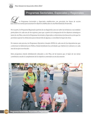 136
Por su parte, los Programas Regionales partirán de un diagnóstico preciso sobre las fortalezas y necesidades
particulares de cada una de las regiones, para que a partir de la integración de los objetivos estratégicos
tanto de este Plan como de los Programas Sectoriales y Especiales, se determinen las líneas de acción que les
permitansuperarlosobstáculosparaeldesarrollodealgunas, oconsolidarloslogrosdeotras.
De manera más precisa, los Programas Operativos Anuales (POA) de cada una de las dependencias que
conforman la Administración Pública Estatal detallarán las actividades que habrán de realizarse en cada
unodelosejerciciosfiscales.
Estos programas estarán debidamente alineados a este Plan, de tal manera que el logro de sus metas
contribuiráamedirelcumplimientodelosobjetivoscontenidosenestedocumento.
Programas Sectoriales, Especiales y Regionales
os Programas Sectoriales y Especiales establecerán con precisión las líneas de acción
específicasnecesariasparaalcanzarlosobjetivosestablecidosenestePlanEstataldeDesarrollo.
Programas Sectoriales, Especiales y Regionales
 