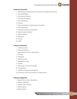 137
Programas Sectoriales
1. Modernización Administrativa, Fiscalización y Rendición de Cuentas
2. Seguridad Pública
3. Procuración de Justicia
4. Desarrollo Económico
5. Desarrollo Rural
6. Turismo
7. Desarrollo Urbano y Ordenamiento Territorial
8. Desarrollo Social
9. Infraestructura para el Desarrollo
10. Empleo y Justicia Laboral
11. Medio Ambiente
12. Educación
13. Cultura
14. Salud
Programas Especiales
1. Asistencia Social
2. Derechos Humanos
3. Agua Potable, Drenaje y Saneamiento
4. Vivienda
5. Transporte
6. Protección Civil
7. Igualdad de Género
8. Deporte
9. Innovación, Ciencia y Tecnología
10. Transparencia
11. Objetivos de Desarrollo del Milenio
12. Prevención Social de la Violencia y la Delincuencia
Programas Regionales
1. Región Norte y Cinco Manantiales
2. Región Carbonífera
3. Región Centro-Desierto
4. Región Laguna
5. Región Sureste
Programas Sectoriales, Especiales y Regionales
 