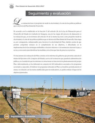 a evaluación tiene el propósito de medir la efectividad y el costo de las políticas públicas
quesederivendelPlanEstataldeDesarrollo.
De acuerdo con lo establecido en la fracción V del artículo 26, de la Ley de Planeación para el
Desarrollo del Estado de Coahuila de Zaragoza, una de las etapas del proceso de planeación es
la evaluación que, en los términos del artículo 34 de la misma ley, tiene como propósito medir la
efectividad y el costo de las políticas públicas que se deriven del Plan Estatal de Desarrollo. Esta etapa
es, por consiguiente, indispensable para favorecer la efectividad del Plan, habida cuenta de que
permite comprobar retrasos en el cumplimiento de sus objetivos, o dificultades en la
implementación de las estrategias atribuibles a factores internos o circunstancias externas lo que, a
suvez, esnecesarioparaidentificarlasmedidascorrectivasquehandeponerseenpráctica.
Un mecanismo de evaluación del Plan consiste en los informes de gobierno que presenta cada año el
titular del Ejecutivo al H. Congreso del Estado, acerca de la situación que guarda la administración
pública, en el sentido de que los informes se estructuran en función de los planteamientos del propio
Plan. Adicionalmente, se ha elaborado un conjunto de 204 indicadores asociados a los programas
sectoriales y especiales. Al hallarse los programas alineados al Plan y al medirse periódicamente el
avance en relación con las metas establecidas para los indicadores, se podrá evaluar el logro de los
objetivosplanteados.
140 Seguimiento y Evaluación
Seguimiento y evaluación
 