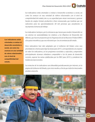 Los indicadores están orientados a evaluar el desarrollo económico y social, así
como los avances en una variedad de rubros relacionados con el nivel de
competitividad del estado; esto es, su capacidad para atraer inversiones y generar
fuentes de empleo formal, productivo y bien remunerado, que tendrían que ser
suficientes para las aproximadamente 28 mil personas que anualmente se
incorporanalafuerzadetrabajo.
Los indicadores incluyen, por la relevancia que tienen para medir el desarrollo en
un entorno de sustentabilidad, los relativos a los Objetivos de Desarrollo del
Milenio, que fueron propuestos por la Organización de las Naciones Unidas (ONU)
alospaísesmiembrosyquesonrelevantespor lascircunstanciasdelestado.
Estos indicadores han sido adoptados por el Gobierno del Estado como una
prioridad; los criterios para fijar las metas para 2017, correspondientes al conjunto
de todos los indicadores, en los programas sectoriales y especiales, comprenden
principalmente alcanzar estándares comparables a los de países de desarrollo
reciente, superar las metas establecidas por la ONU para 2015 y considerar las
tendenciasmásrecientes.
La evolución de los indicadores será difundida periódicamente por internet, en la
página del Gobierno del Estado, y por otros medios, a fin de que todos los interesados
puedanconocerla.
141Seguimiento y Evaluación
Los indicadores están
orientados a evaluar el
desarrollo económico y
social, así como los
avances en una variedad
de rubros relacionados
con el nivel de
competitividad del
estado.
 