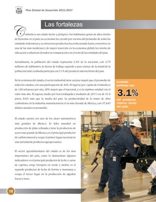 del producto
interno bruto
del país.
Coahuila
participa con
oahuila es un estado fuerte y próspero. Sus habitantes gozan de altos niveles
de bienestar en el país; su economía ha crecido por encima del promedio de todas las
entidades federativas y su estructura productiva ha evolucionado hasta convertirse en
una de las más modernas y de mayor inserción en la economía global; los niveles de
educaciónysaludsonelevadosencomparaciónconelrestodelasentidadesdelpaís.
Actualmente, la población del estado representa 2.4% de la nacional, con 2.75
millones de habitantes; la fuerza de trabajo equivale a poco menos de la mitad de la
poblacióntotal.Coahuilaparticipacon3.1%delproductointernobrutodelpaís.
En la economía del estado, el sector industrial tiene un peso mayor que el promedio de
todos los estados, con una participación de 44%. El ingreso per-cápita de Coahuila es
de 126 mil pesos por año, 20% mayor que el nacional, y es la séptima entidad con el
valor más alto. El ingreso medio por hora trabajada a mediados de 2011 era de 31.6
pesos, 8.6% más que la media del país. La productividad de la mano de obra
coahuilense en la industria manufacturera es la más elevada de México, con 37,443
dólaresanualesenpromedio.
El estado cuenta con uno de los cluster automotrices
más grandes de México. Es líder mundial en
producción de plata refinada y tiene la productora de
acero más grande de México; es el principal productor
de carbón mineral y ocupa el primer lugar nacional en
unavariedaddeproductosagropecuarios.
El sector agroalimentario del estado es de los más
importantes del país, como lo demuestran algunos
indicadores: es el principal productor de leche y carne
de caprino, sorgo forrajero en verde y melón; es el
segundo productor de leche de bovino y manzana; y
ocupa el tercer lugar en la producción de algodón
huesoynuez.
Las fortalezas
16
 