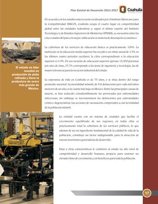 17
De acuerdo con los estudios más recientes realizados por el Instituto Mexicano para
la Competitividad (IMCO), Coahuila ocupa el cuarto lugar en competitividad
global entre las entidades federativas y, según el último reporte del Instituto
Tecnológico y de Estudios Superiores de Monterrey (ITESM), se encuentra entre los
cincoestadosdelpaísconmejorcalificaciónenmateriadedesempeñoeconómico.
La cobertura de los servicios de educación básica es prácticamente 100%. La
matrícula en la educación media superior ha crecido a un ritmo anual de 3.5% en
los últimos cuatro periodos escolares; la cifra correspondiente a la educación
superior es 4.9%. De sus escuelas de educación superior egresan 13,300 personas
por año; de éstas, 37.7% corresponde a las áreas de ingeniería y tecnología, las de
mayorrelevanciaparalavocaciónindustrialdelestado.
La esperanza de vida en Coahuila es de 75 años, y se sitúa dentro del rango
promedio nacional. La mortalidad infantil, de 9.8 defunciones por cada mil niños
menores de un año, es la cuarta más baja en México. Entre las principales causas de
muerte, se han reducido considerablemente las provocadas por enfermedades
infecciosas; sin embargo se incrementaron las defunciones por enfermedades
crónico-degenerativas. Las acciones de vacunación comprenden a casi la totalidad
delapoblacióninfantil.
La entidad cuenta con un sistema de ciudades que facilita el
crecimiento equilibrado de sus regiones; en todas ellas es
prácticamente total la cobertura de los servicios públicos, lo que
además de ser un ingrediente fundamental de la calidad de vida de la
población, constituye un factor indispensable para la atracción de
nuevasinversionesgeneradorasdedesarrollo.
Éstas y otras características le confieren al estado un alto nivel de
competitividad y desarrollo humano, propicio para sostener un
elevadoritmodecrecimiento, conbeneficiosparatodalapoblación.
El estado es líder
mundial en
producción de plata
refinada y tiene la
productora de acero
más grande de
México.
 