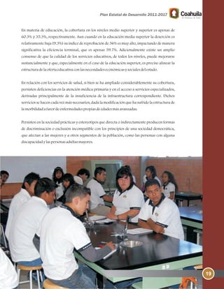 19
En materia de educación, la cobertura en los niveles medio superior y superior es apenas de
60.3% y 35.3%, respectivamente. Aun cuando en la educación media superior la deserción es
relativamente baja (9.3%) su índice de reprobación de 36% es muy alto, impactando de manera
significativa la eficiencia terminal, que es apenas 59.7%. Adicionalmente existe un amplio
consenso de que la calidad de los servicios educativos, de todos los niveles, puede mejorarse
sustancialmente y que, especialmente en el caso de la educación superior, es preciso alinear la
estructuradelaofertaeducativaconlasnecesidadeseconómicasysocialesdelestado.
En relación con los servicios de salud, si bien se ha ampliado considerablemente su cobertura,
persisten deficiencias en la atención médica primaria y en el acceso a servicios especializados,
derivadas principalmente de la insuficiencia de la infraestructura correspondiente. Dichos
servicios se hacen cada vez más necesarios, dada la modificación que ha sufrido la estructura de
lamorbilidadafavordeenfermedadespropiasdeedadesmásavanzadas.
Persisten en la sociedad prácticas y estereotipos que directa o indirectamente producen formas
de discriminación o exclusión incompatible con los principios de una sociedad democrática,
que afectan a las mujeres y a otros segmentos de la población, como las personas con alguna
discapacidadylaspersonasadultasmayores.
 