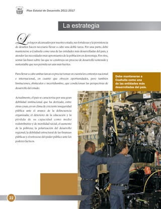 La estrategia
Debe mantenerse a
Coahuila como una
de las entidades más
desarrolladas del país.
os logros alcanzados por nuestro estado, sus fortalezas y la persistencia
de desafíos hacen necesario llevar a cabo una doble tarea. Por una parte, debe
mantenerse a Coahuila como una de las entidades más desarrolladas del país, y
atender las necesidades más apremiantes de la población en desventaja. Por otra,
sentar las bases sobre las que se construya un proceso de desarrollo sostenido y
sustentablequenospermitaseraúnmásfuertes.
Para llevar a cabo ambas tareas es preciso tomar en cuenta los contextos nacional
e internacional, en cuanto que ofrecen oportunidades, pero también
limitaciones, obstáculos e incertidumbre, que condicionan las perspectivas de
desarrollodelestado.
Actualmente, el país se caracteriza por una gran
debilidad institucional que ha derivado, entre
otras cosas, en un clima de creciente inseguridad
pública ante el avance de la delincuencia
organizada; el deterioro de la educación y la
pérdida de su capacidad como medio
redistributivo y de movilidad social; el aumento
de la pobreza; la polarización del desarrollo
regional; la debilidad estructural de las finanzas
públicas y el retroceso del poder público ante los
poderesfácticos.
22
 