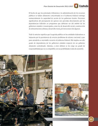 El hecho de que las potestades tributarias y la administración de los recursos
públicos se hallen altamente concentradas en el Gobierno Federal restringe
sustancialmente la capacidad de acción de los gobiernos locales. Porciones
significativas del presupuesto de egresos son ejercidas directamente por las
dependencias federales en programas que debieran ser del ámbito de los
gobiernos estatales o municipales, como los de desarrollo social, construcción
deinfraestructuraurbanaydesarrollorural, pormencionarsóloalgunos.
Todo lo anterior significa que la agenda pública en las entidades federativas es
impuesta por la persistencia de severos problemas de alcance nacional y que
para atenderla es inevitable recurrir al Gobierno Federal. Ello implica un alto
grado de dependencia de los gobiernos estatales respecto de un gobierno
altamente centralizado. Además, a estos últimos se les exige un grado de
responsabilidadquenoescompatibleconsusposibilidadesrealesdeasumirlo.
23
 