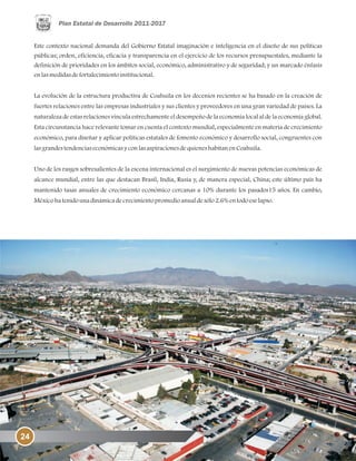 Este contexto nacional demanda del Gobierno Estatal imaginación e inteligencia en el diseño de sus políticas
públicas; orden, eficiencia, eficacia y transparencia en el ejercicio de los recursos presupuestales, mediante la
definición de prioridades en los ámbitos social, económico, administrativo y de seguridad; y un marcado énfasis
enlasmedidasdefortalecimientoinstitucional.
La evolución de la estructura productiva de Coahuila en los decenios recientes se ha basado en la creación de
fuertes relaciones entre las empresas industriales y sus clientes y proveedores en una gran variedad de países. La
naturaleza de estas relaciones vincula estrechamente el desempeño de la economía local al de la economía global.
Esta circunstancia hace relevante tomar en cuenta el contexto mundial, especialmente en materia de crecimiento
económico, para diseñar y aplicar políticas estatales de fomento económico y desarrollo social, congruentes con
lasgrandestendenciaseconómicasyconlasaspiracionesdequieneshabitanenCoahuila.
Uno de los rasgos sobresalientes de la escena internacional es el surgimiento de nuevas potencias económicas de
alcance mundial, entre las que destacan Brasil, India, Rusia y, de manera especial, China; este último país ha
mantenido tasas anuales de crecimiento económico cercanas a 10% durante los pasados15 años. En cambio,
Méxicohatenidounadinámicadecrecimientopromedioanualdesólo2.6%entodoeselapso.
24
 