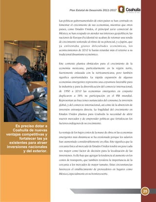 25
Es preciso dotar a
Coahuila de nuevas
ventajas competitivas y
fortalecer las ya
existentes para atraer
inversiones nacionales
y del exterior.
Las políticas gubernamentales de estos países se han centrado en
fomentar el crecimiento de sus economías, mientras que otros
países, como Estados Unidos, el principal socio comercial de
México, se han ocupado en atender sus intereses geopolíticos; las
naciones de Europa Occidental no acaban de retomar una senda
de crecimiento sostenido al ritmo de su potencial, y a Japón, que
ya enfrentaba graves dificultades económicas, los
acontecimientos de 2010 le harán retardar más el retorno a su
tradicionaldinamismoeconómico.
Este contexto plantea obstáculos para el crecimiento de la
economía mexicana, particularmente en la región norte,
fuertemente enlazada con la norteamericana; pero también
significa oportunidades. La rápida expansión de algunas
economías emergentes representa una coyuntura favorable para
la industria y para la diversificación del comercio internacional;
de 1990 a 2010 las economías emergentes en conjunto
duplicaron a 38% su participación en el PIB mundial.
Representan ya fracciones sustanciales del consumo, la inversión
global, y del comercio internacional, así como de la absorción de
inversión extranjera directa. La fragilidad del crecimiento en
Estados Unidos plantea para Coahuila la necesidad de abrir
nuevos mercados y de emprender políticas que fortalezcan los
factoresendógenosdesucrecimiento.
La ventaja de los bajos costos de la mano de obra en las economías
emergentes más dinámicas se ha erosionado porque los salarios
han aumentado considerablemente en ellas. Esto significa que la
cercanía física al mercado de Estados Unidos tendrá un peso cada
vez mayor como factor de decisión para la localización de las
inversiones. A ello hay que agregar la tendencia al aumento en los
costos de transporte, que también revalora la importancia de la
cercanía a los mercados de mayor tamaño. Estas circunstancias
favorecen el establecimiento de proveedores en lugares como
México, especialmenteensufronteranorte.
 